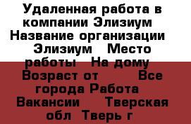 Удаленная работа в компании Элизиум › Название организации ­ Элизиум › Место работы ­ На дому › Возраст от ­ 16 - Все города Работа » Вакансии   . Тверская обл.,Тверь г.